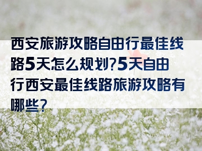 西安旅游攻略自由行最佳线路5天怎么规划？5天自由行西安最佳线路旅游攻略有哪些？
