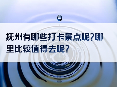 抚州有哪些打卡景点呢？哪里比较值得去呢？