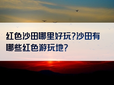 红色沙田哪里好玩？沙田有哪些红色游玩地？