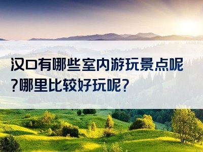汉口有哪些室内游玩景点呢？哪里比较好玩呢？