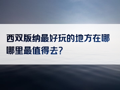 西双版纳最好玩的地方在哪哪里最值得去？