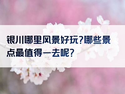 银川哪里风景好玩？哪些景点最值得一去呢？