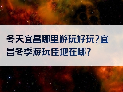 冬天宜昌哪里游玩好玩？宜昌冬季游玩佳地在哪？