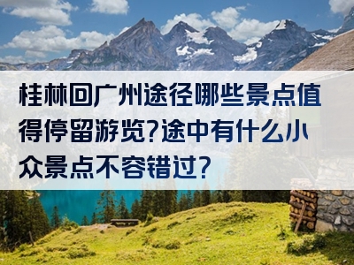 桂林回广州途径哪些景点值得停留游览？途中有什么小众景点不容错过？