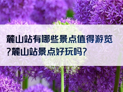 麓山站有哪些景点值得游览？麓山站景点好玩吗？