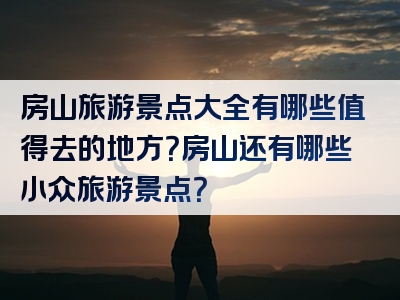 房山旅游景点大全有哪些值得去的地方？房山还有哪些小众旅游景点？