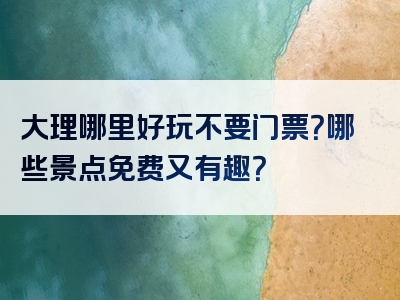大理哪里好玩不要门票？哪些景点免费又有趣？