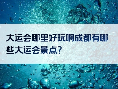 大运会哪里好玩啊成都有哪些大运会景点？