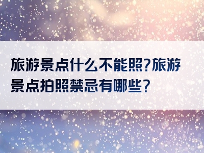 旅游景点什么不能照？旅游景点拍照禁忌有哪些？