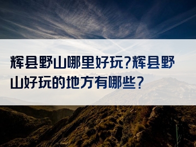 辉县野山哪里好玩？辉县野山好玩的地方有哪些？