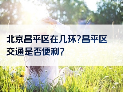 北京昌平区在几环？昌平区交通是否便利？