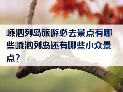 嵊泗列岛旅游必去景点有哪些嵊泗列岛还有哪些小众景点？