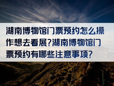 湖南博物馆门票预约怎么操作想去看展？湖南博物馆门票预约有哪些注意事项？