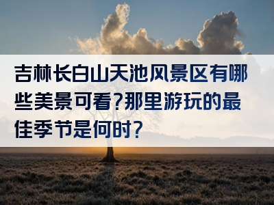 吉林长白山天池风景区有哪些美景可看？那里游玩的最佳季节是何时？