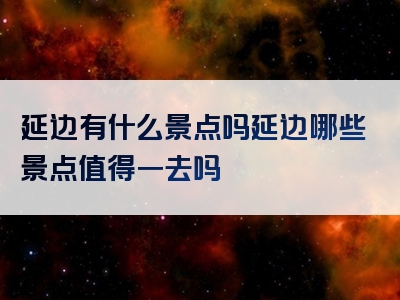 延边有什么景点吗延边哪些景点值得一去吗