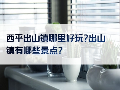 西平出山镇哪里好玩？出山镇有哪些景点？
