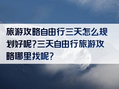 旅游攻略自由行三天怎么规划好呢？三天自由行旅游攻略哪里找呢？