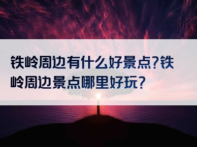 铁岭周边有什么好景点？铁岭周边景点哪里好玩？