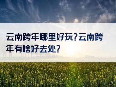云南跨年哪里好玩？云南跨年有啥好去处？