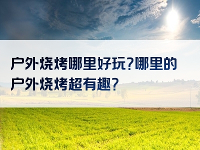 户外烧烤哪里好玩？哪里的户外烧烤超有趣？