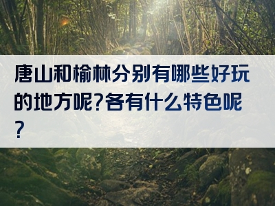 唐山和榆林分别有哪些好玩的地方呢？各有什么特色呢？