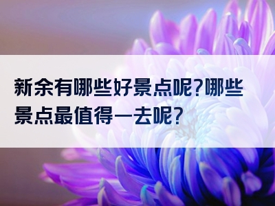 新余有哪些好景点呢？哪些景点最值得一去呢？