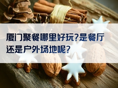 厦门聚餐哪里好玩？是餐厅还是户外场地呢？