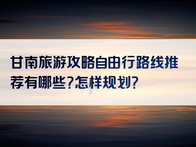 甘南旅游攻略自由行路线推荐有哪些？怎样规划？