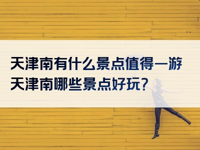 天津南有什么景点值得一游天津南哪些景点好玩？