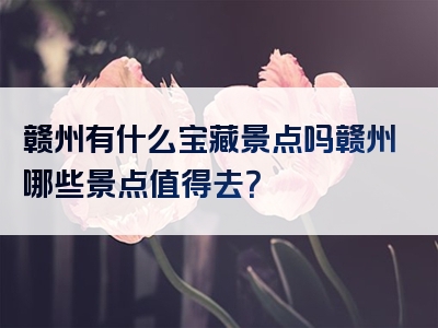 赣州有什么宝藏景点吗赣州哪些景点值得去？