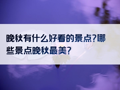 晚秋有什么好看的景点？哪些景点晚秋最美？