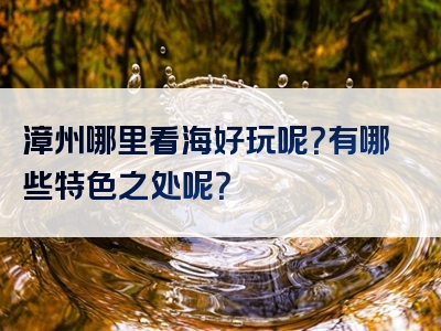 漳州哪里看海好玩呢？有哪些特色之处呢？