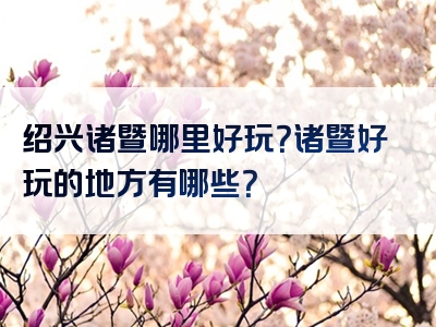 绍兴诸暨哪里好玩？诸暨好玩的地方有哪些？