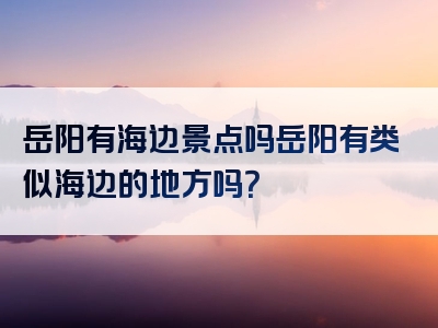 岳阳有海边景点吗岳阳有类似海边的地方吗？
