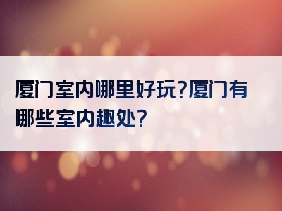 厦门室内哪里好玩？厦门有哪些室内趣处？