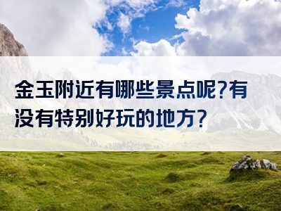 金玉附近有哪些景点呢？有没有特别好玩的地方？