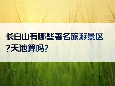 长白山有哪些著名旅游景区？天池算吗？