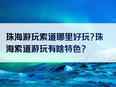 珠海游玩索道哪里好玩？珠海索道游玩有啥特色？