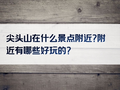 尖头山在什么景点附近？附近有哪些好玩的？