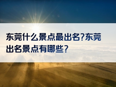 东莞什么景点最出名？东莞出名景点有哪些？