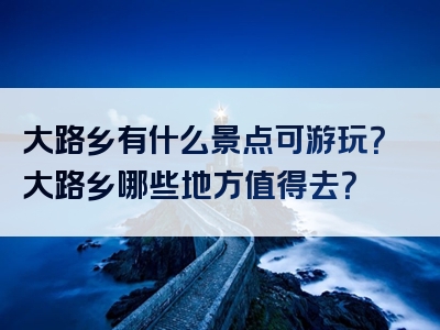 大路乡有什么景点可游玩？大路乡哪些地方值得去？