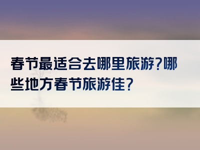 春节最适合去哪里旅游？哪些地方春节旅游佳？