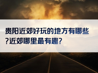 贵阳近郊好玩的地方有哪些？近郊哪里最有趣？