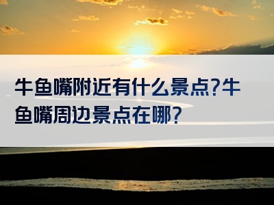 牛鱼嘴附近有什么景点？牛鱼嘴周边景点在哪？