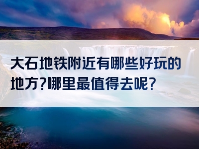 大石地铁附近有哪些好玩的地方？哪里最值得去呢？