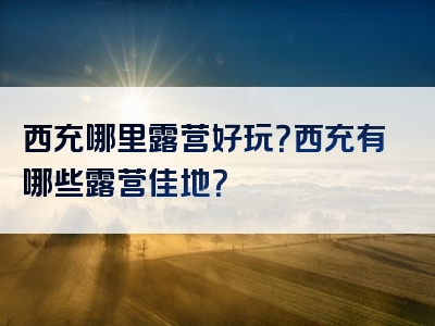 西充哪里露营好玩？西充有哪些露营佳地？