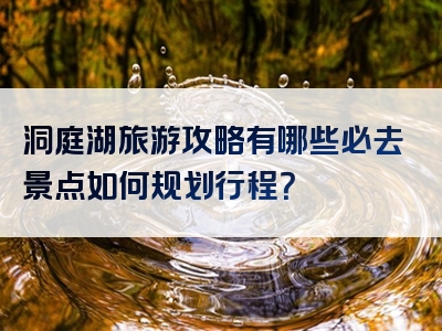 洞庭湖旅游攻略有哪些必去景点如何规划行程？