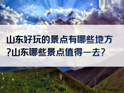 山东好玩的景点有哪些地方？山东哪些景点值得一去？