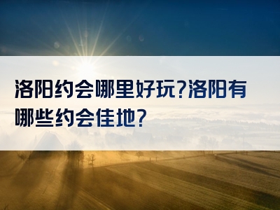 洛阳约会哪里好玩？洛阳有哪些约会佳地？