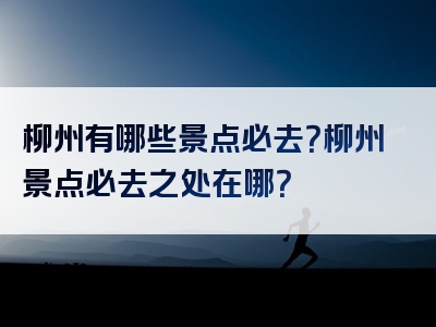 柳州有哪些景点必去？柳州景点必去之处在哪？